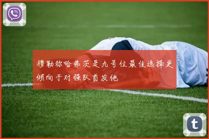 穆勒称哈弗茨是九号位最佳选择更倾向于对强队首发他