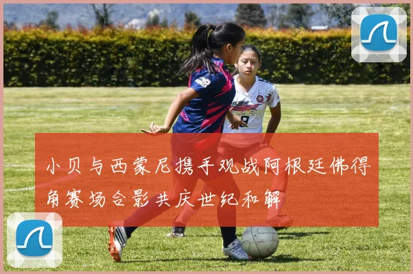 小贝与西蒙尼携手观战阿根廷佛得角赛场合影共庆世纪和解