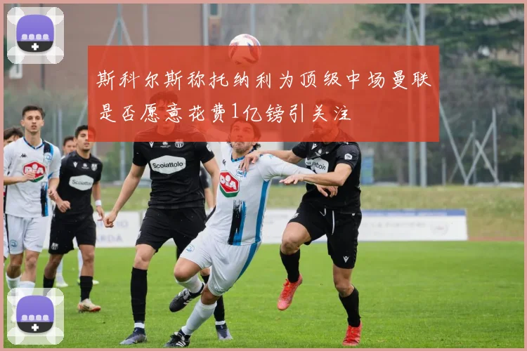 斯科尔斯称托纳利为顶级中场曼联是否愿意花费1亿镑引关注