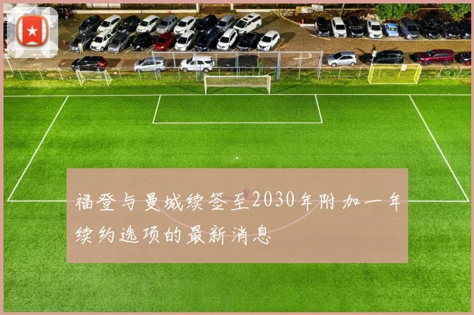 福登与曼城续签至2030年附加一年续约选项的最新消息