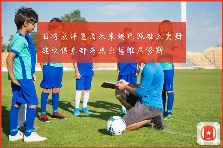 旧将点评皇马未来姆巴佩难入史册建议俱乐部考虑出售维尼修斯