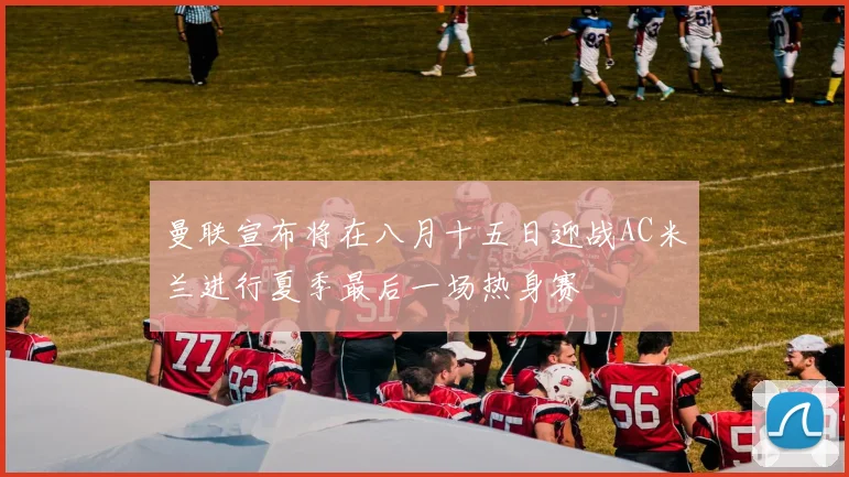 曼联宣布将在八月十五日迎战AC米兰进行夏季最后一场热身赛
