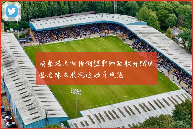胡桑诺夫向撞倒摄影师致歉并赠送签名球衣展现运动员风范