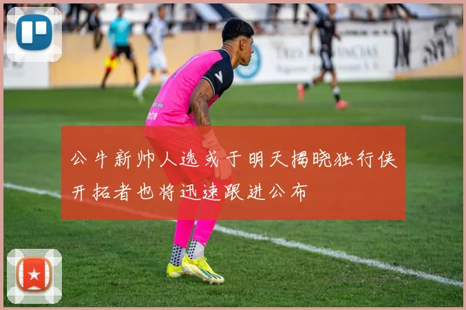 公牛新帅人选或于明天揭晓独行侠开拓者也将迅速跟进公布