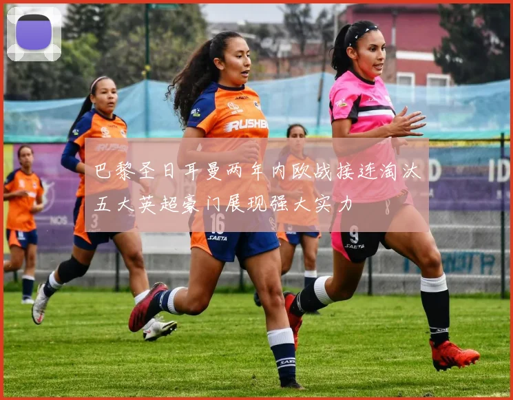 巴黎圣日耳曼两年内欧战接连淘汰五大英超豪门展现强大实力