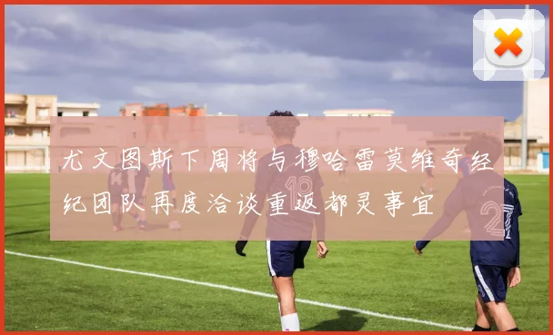尤文图斯下周将与穆哈雷莫维奇经纪团队再度洽谈重返都灵事宜