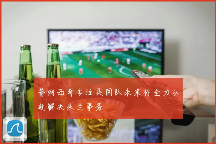 普利西奇专注美国队未来将全力以赴解决米兰事务