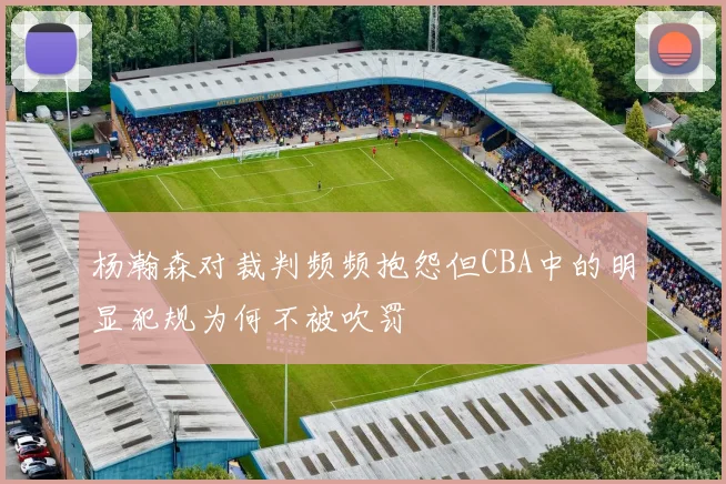 杨瀚森对裁判频频抱怨但CBA中的明显犯规为何不被吹罚