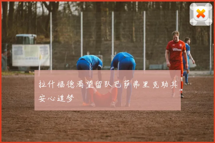 拉什福德渴望留队巴萨弗里克助其安心追梦