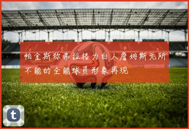 帕金斯称弗拉格为白人詹姆斯无所不能的全能球员形象再现