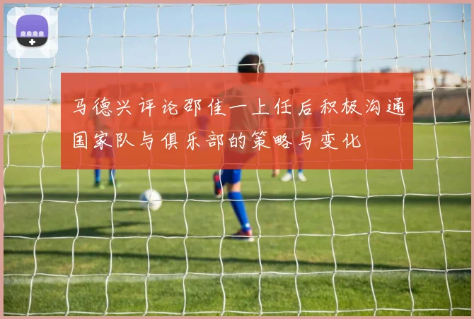 马德兴评论邵佳一上任后积极沟通国家队与俱乐部的策略与变化