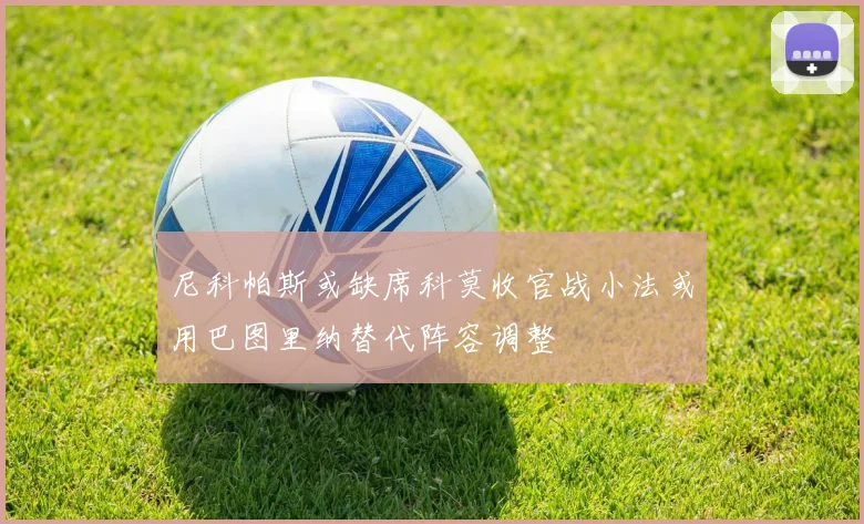 尼科帕斯或缺席科莫收官战小法或用巴图里纳替代阵容调整