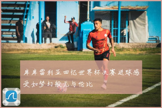 库库雷利亚回忆世界杯决赛进球感受如梦幻般无与伦比