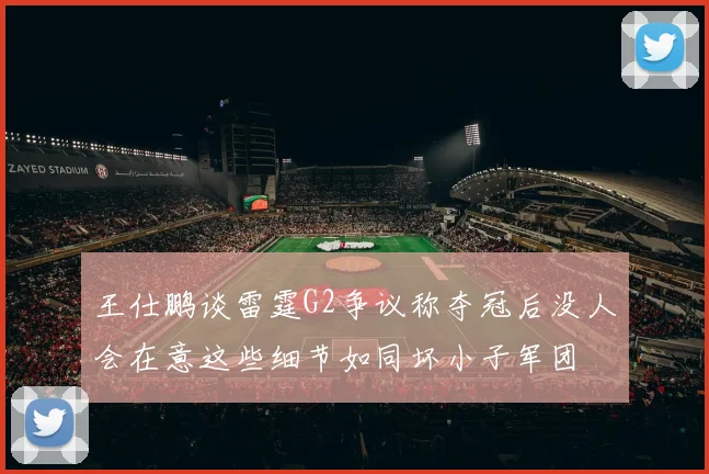 王仕鹏谈雷霆G2争议称夺冠后没人会在意这些细节如同坏小子军团