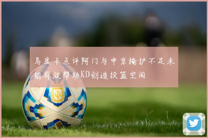 乌度卡点评阿门与申京掩护不足未能有效帮助KD创造投篮空间