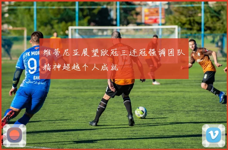 维蒂尼亚展望欧冠三连冠强调团队精神超越个人成就