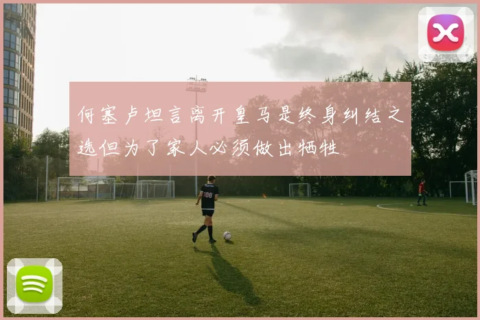 何塞卢坦言离开皇马是终身纠结之选但为了家人必须做出牺牲