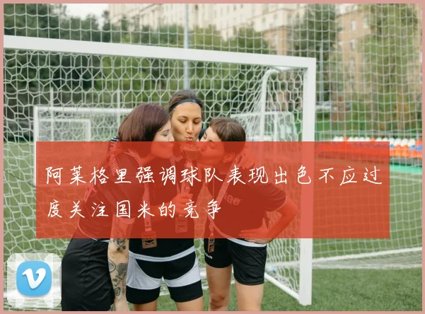 阿莱格里强调球队表现出色不应过度关注国米的竞争