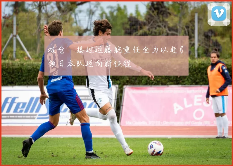 板仓滉接过远藤航重任全力以赴引领日本队迈向新征程