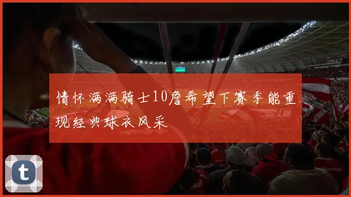 情怀满满骑士10詹希望下赛季能重现经典球衣风采