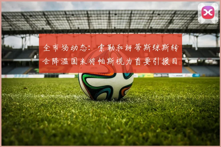 全市场动态：索勒和柯蒂斯琼斯转会降温国米将帕斯视为首要引援目标