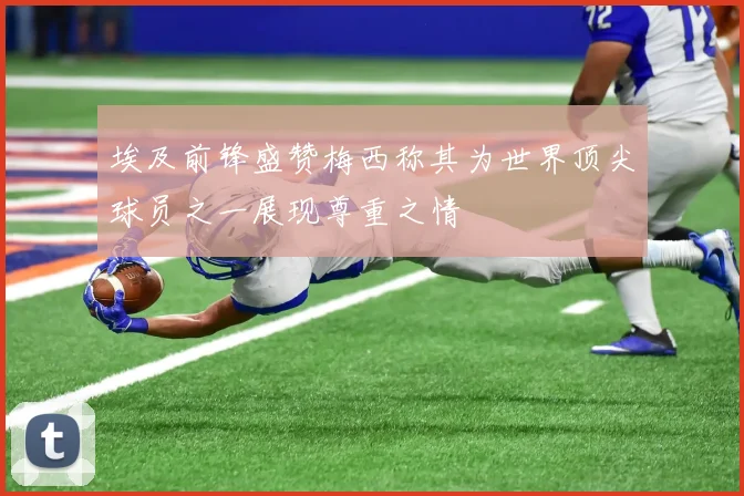 埃及前锋盛赞梅西称其为世界顶尖球员之一展现尊重之情