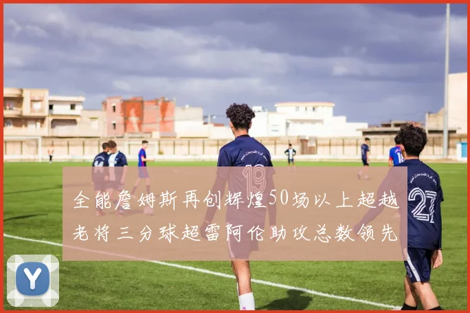 全能詹姆斯再创辉煌50场以上超越老将三分球超雷阿伦助攻总数领先隆多