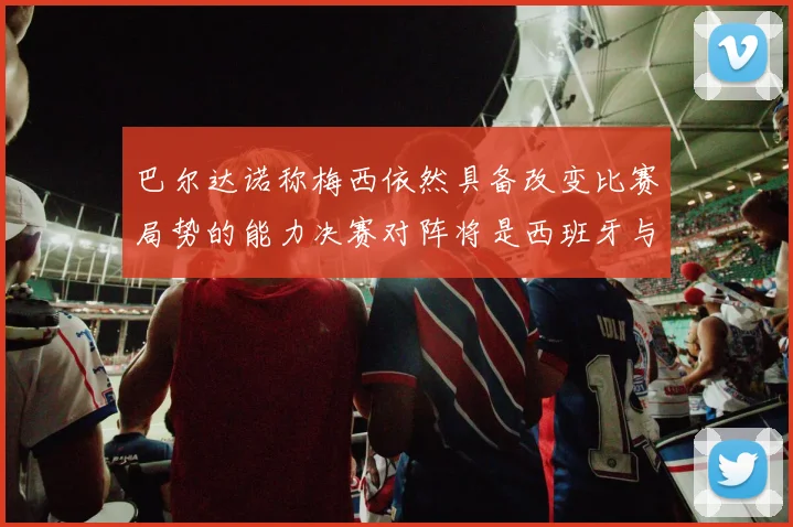 巴尔达诺称梅西依然具备改变比赛局势的能力决赛对阵将是西班牙与阿根廷