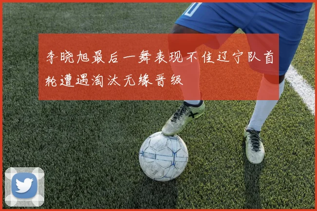李晓旭最后一舞表现不佳辽宁队首轮遭遇淘汰无缘晋级